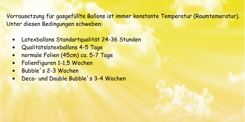 Vorrausetzung fr gasgefllte Ballons ist immer konstante Temperatur (Raumtemeratur). Unter diesen Bedingungen schweben:  	Latexballons Standartqualitt 24-36 Stunden 	Qualittslatexballons 4-5 Tage 	normale Folien (45cm) ca. 5-7 Tage 	Folienfiguren 1-1,5 Wochen 	Bubbles 2-3 Wochen 	Deco- und Double Bubble`s 3-4 Wochen